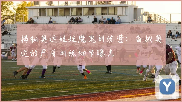 揭秘奥运娃娃魔鬼训练营：备战奥运的严苛训练细节曝光
