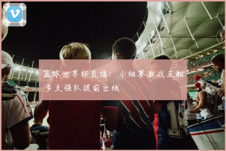 篮球世界杯直播:小组赛激战正酣 多支强队提前出线