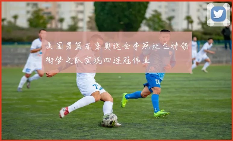 美国男篮东京奥运会夺冠杜兰特领衔梦之队实现四连冠伟业