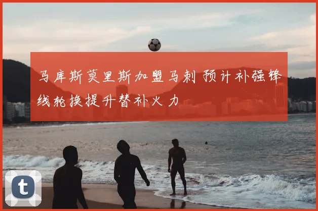 马库斯莫里斯加盟马刺 预计补强锋线轮换提升替补火力