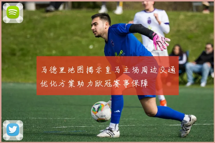 马德里地图揭示皇马主场周边交通优化方案助力欧冠赛事保障