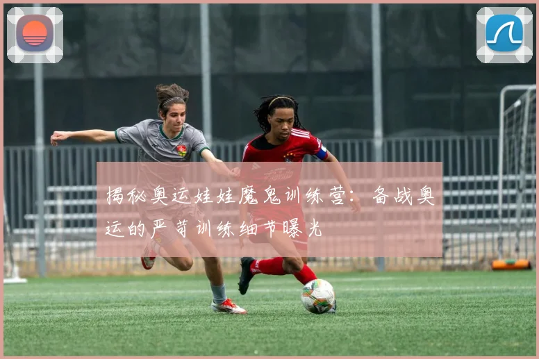 揭秘奥运娃娃魔鬼训练营:备战奥运的严苛训练细节曝光